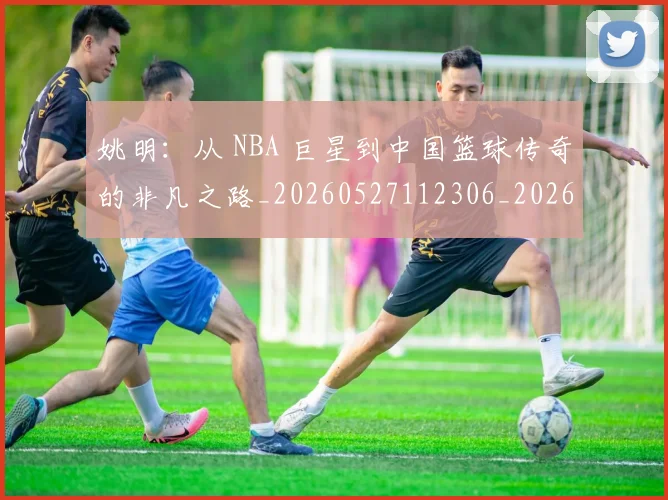 姚明：从 NBA 巨星到中国篮球传奇的非凡之路_20260527112306_20260720192555