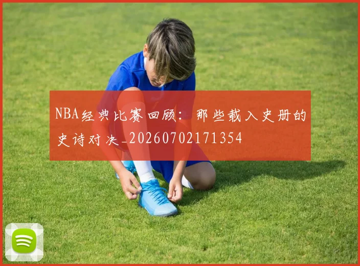 NBA经典比赛回顾：那些载入史册的史诗对决_20260702171354
