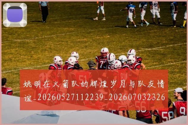 姚明在火箭队的辉煌岁月与队友情谊_20260527112239_20260703232645