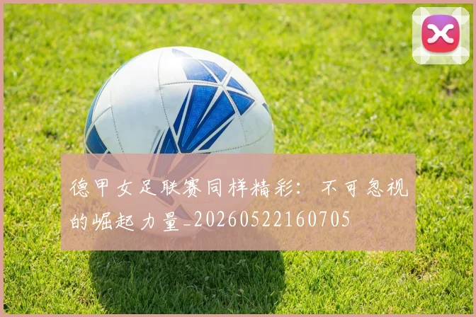 德甲女足联赛同样精彩：不可忽视的崛起力量_20260522160705