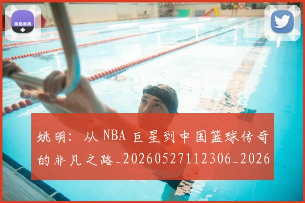 姚明：从 NBA 巨星到中国篮球传奇的非凡之路_20260527112306_20260720192555