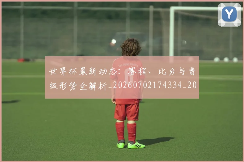 世界杯最新动态：赛程、比分与晋级形势全解析_20260702174334_20260715191605