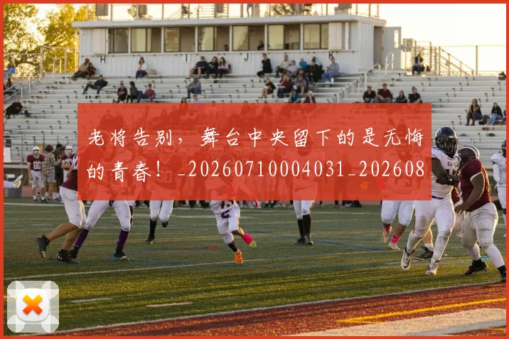 老将告别，舞台中央留下的是无悔的青春！_20260710004031_20260803143746
