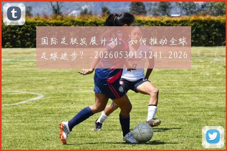 国际足联发展计划：如何推动全球足球进步？_20260530151241_20260719170126