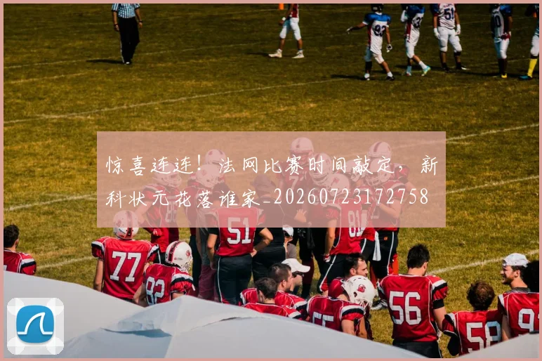 惊喜连连！法网比赛时间敲定，新科状元花落谁家_20260723172758