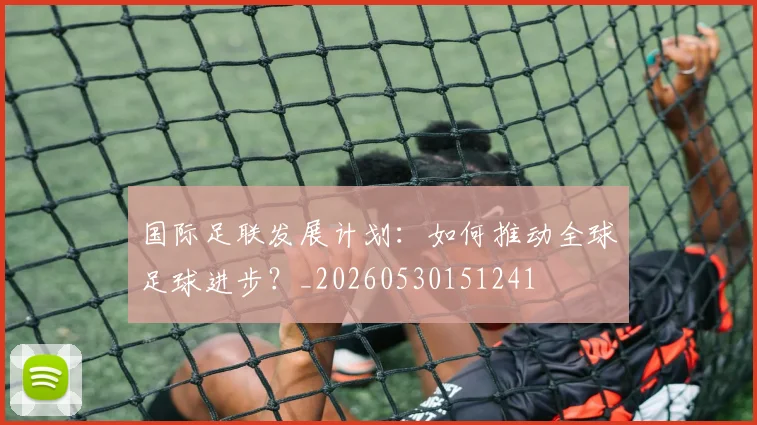 国际足联发展计划：如何推动全球足球进步？_20260530151241