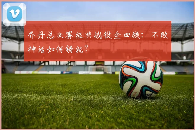 乔丹总决赛经典战役全回顾：不败神话如何铸就？