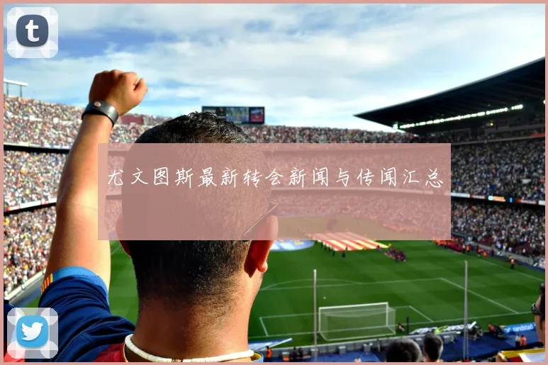 尤文图斯最新转会新闻与传闻汇总