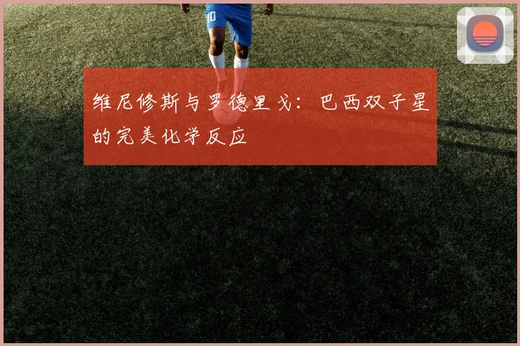 维尼修斯与罗德里戈:巴西双子星的完美化学反应