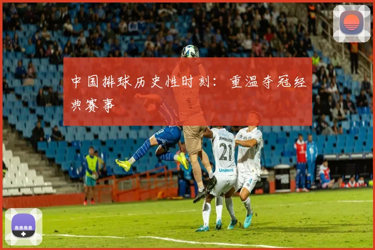 中国排球历史性时刻：重温夺冠经典赛事