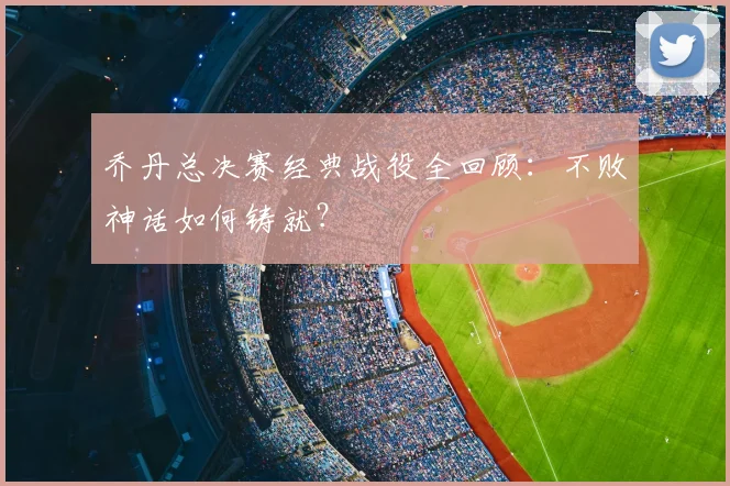 乔丹总决赛经典战役全回顾：不败神话如何铸就？