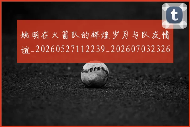 姚明在火箭队的辉煌岁月与队友情谊_20260527112239_20260703232645