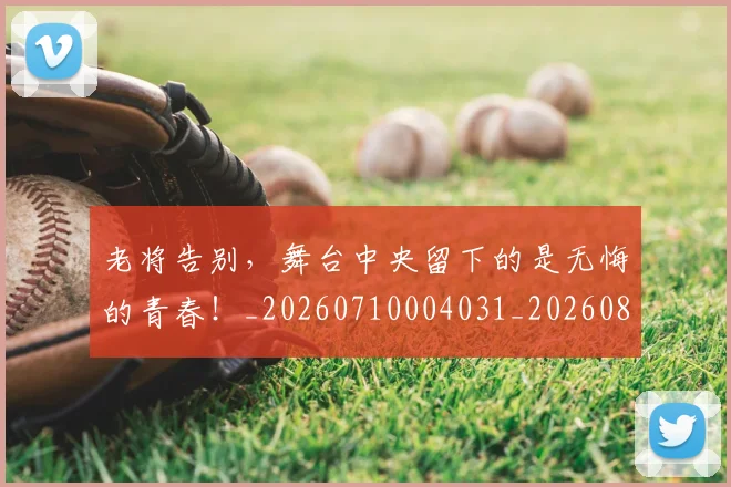 老将告别，舞台中央留下的是无悔的青春！_20260710004031_20260803143746