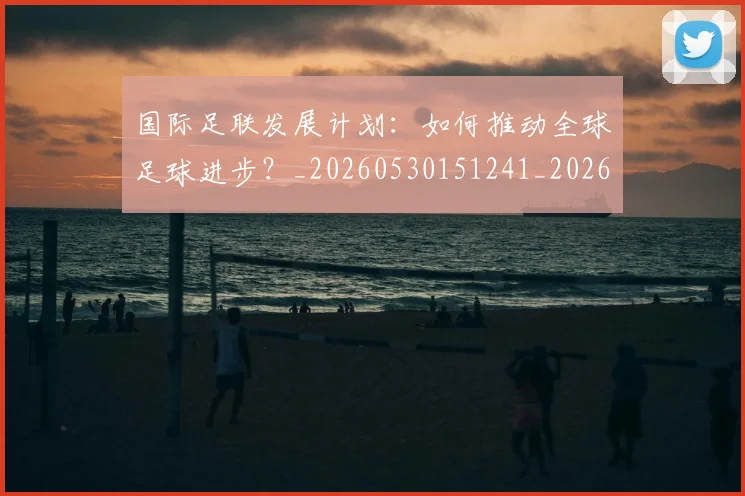 国际足联发展计划:如何推动全球足球进步?_20260530151241_20260719170126