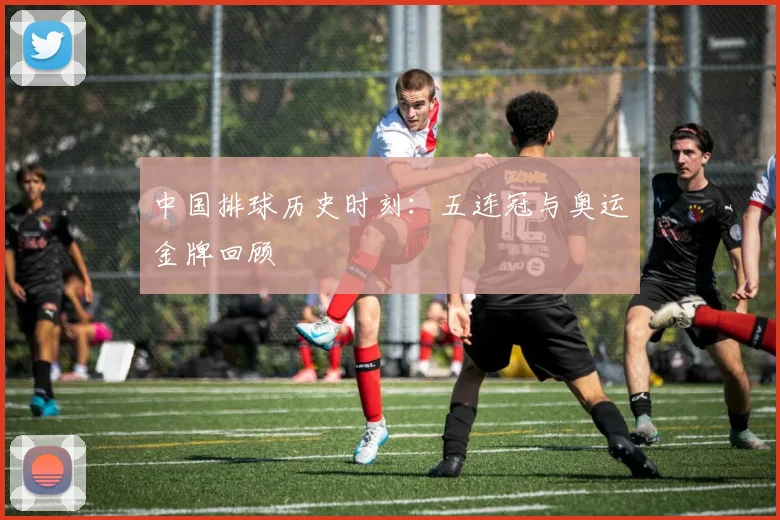 中国排球历史时刻：五连冠与奥运金牌回顾