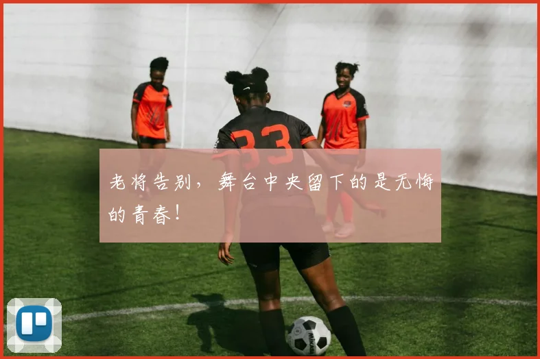 老将告别，舞台中央留下的是无悔的青春！