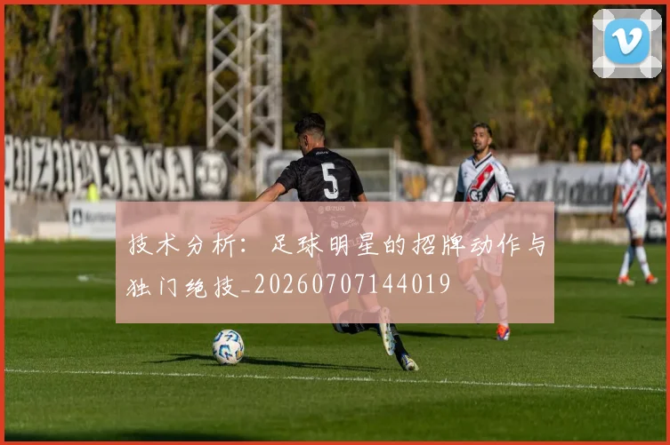 技术分析:足球明星的招牌动作与独门绝技_20260707144019