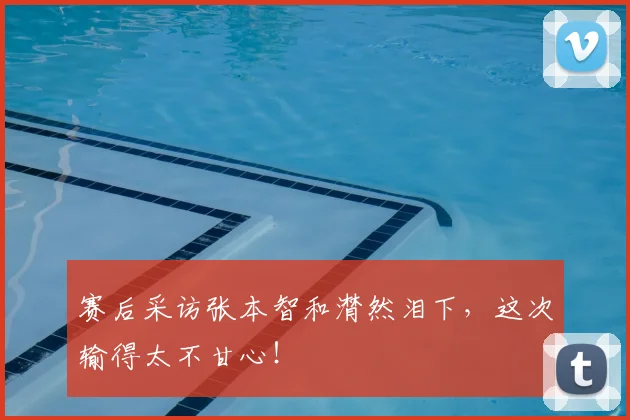 赛后采访张本智和潸然泪下，这次输得太不甘心！