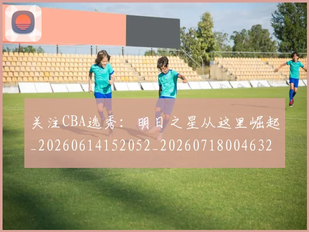 关注CBA选秀：明日之星从这里崛起_20260614152052_20260718004632