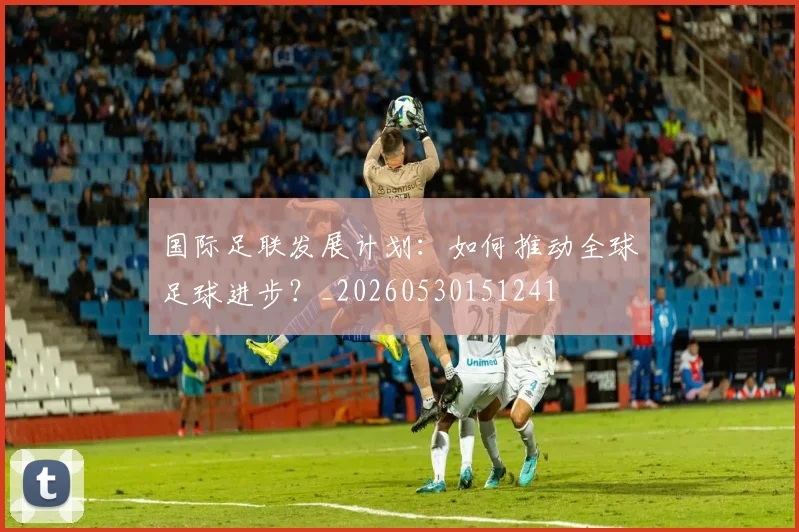 国际足联发展计划:如何推动全球足球进步?_20260530151241