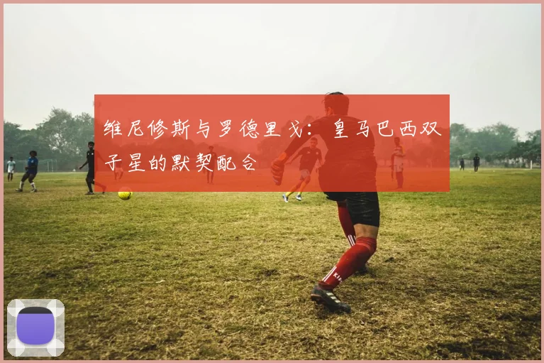 维尼修斯与罗德里戈:皇马巴西双子星的默契配合