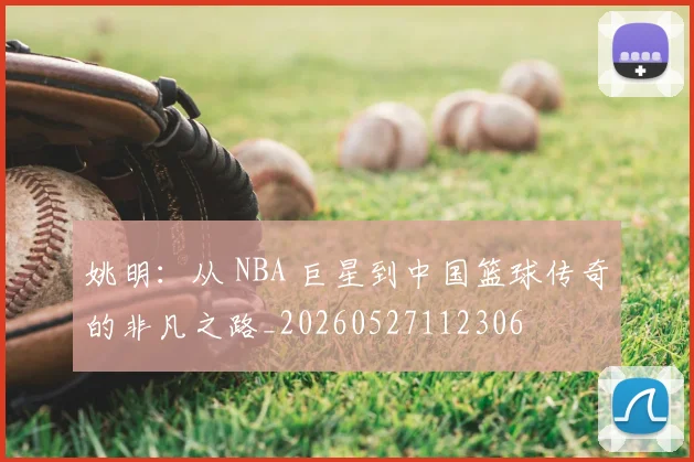 姚明：从 NBA 巨星到中国篮球传奇的非凡之路_20260527112306