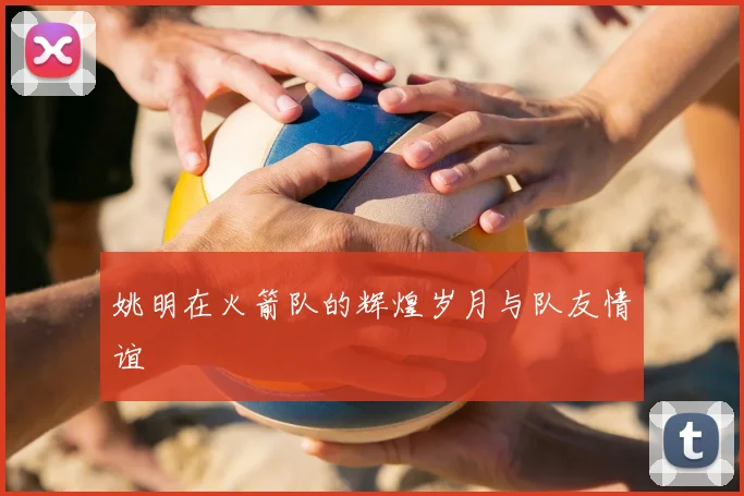 姚明在火箭队的辉煌岁月与队友情谊