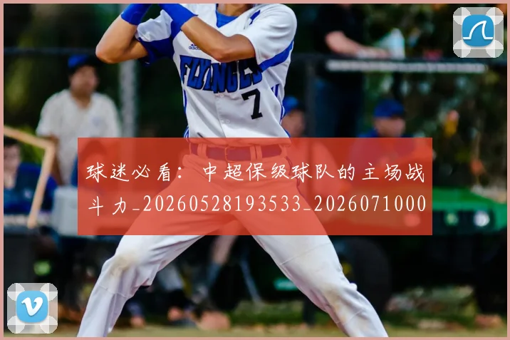球迷必看：中超保级球队的主场战斗力_20260528193533_20260710003109