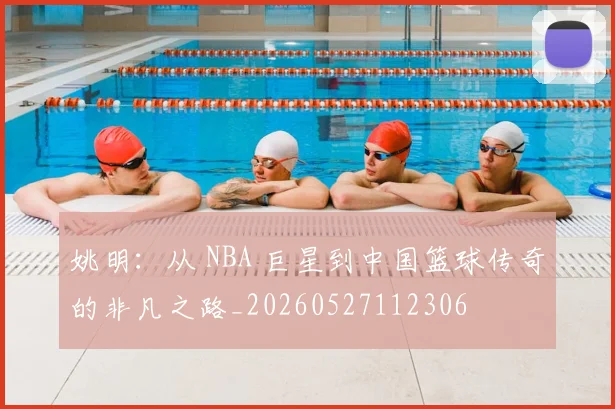 姚明：从 NBA 巨星到中国篮球传奇的非凡之路_20260527112306