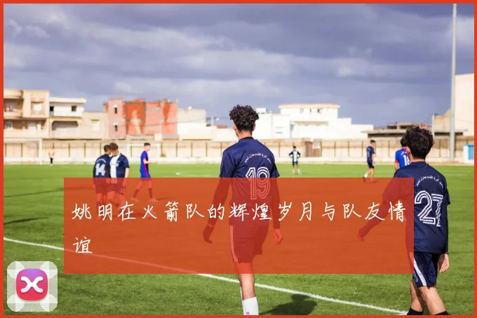姚明在火箭队的辉煌岁月与队友情谊